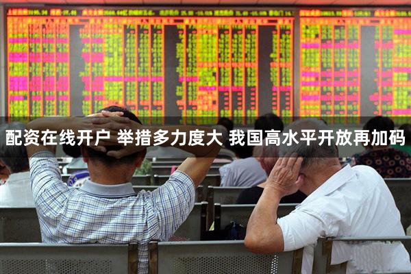 配资在线开户 举措多力度大 我国高水平开放再加码