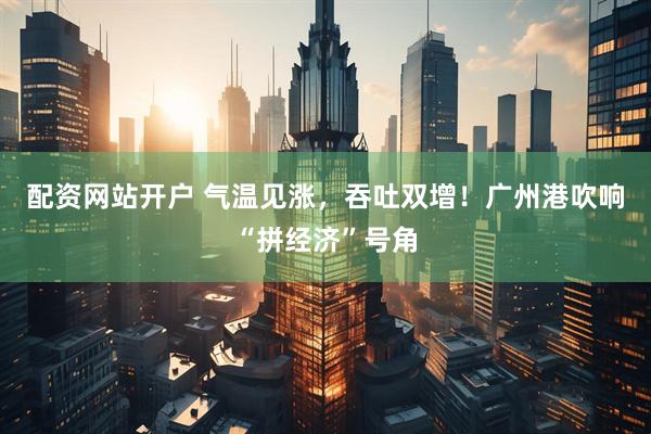 配资网站开户 气温见涨，吞吐双增！广州港吹响“拼经济”号角
