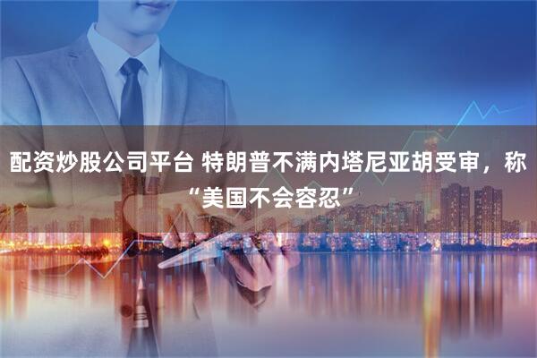 配资炒股公司平台 特朗普不满内塔尼亚胡受审，称“美国不会容忍”
