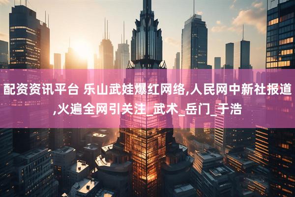 配资资讯平台 乐山武娃爆红网络,人民网中新社报道,火遍全网引关注_武术_岳门_于浩