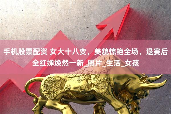 手机股票配资 女大十八变，美貌惊艳全场，退赛后全红婵焕然一新_照片_生活_女孩
