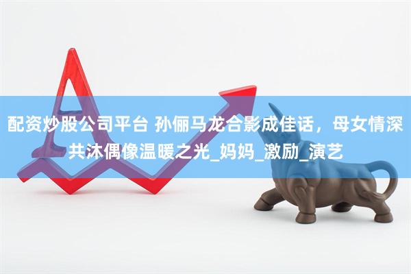 配资炒股公司平台 孙俪马龙合影成佳话，母女情深共沐偶像温暖之光_妈妈_激励_演艺