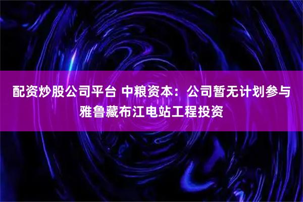 配资炒股公司平台 中粮资本：公司暂无计划参与雅鲁藏布江电站工程投资