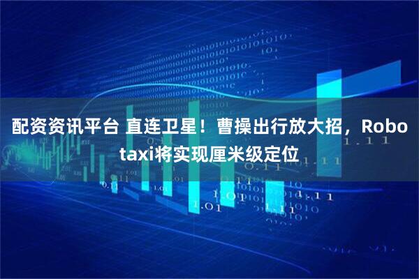 配资资讯平台 直连卫星！曹操出行放大招，Robotaxi将实现厘米级定位