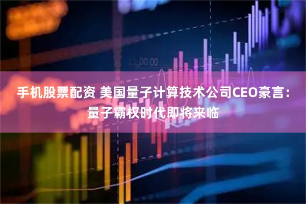 手机股票配资 美国量子计算技术公司CEO豪言：量子霸权时代即将来临