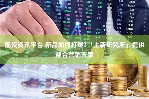 配资资讯平台 新品如何打爆?「上新研究所」提供整合营销方案