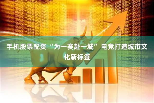 手机股票配资 “为一赛赴一城” 电竞打造城市文化新标签