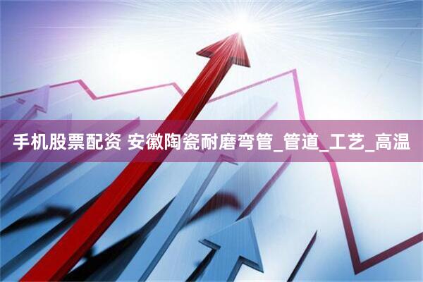 手机股票配资 安徽陶瓷耐磨弯管_管道_工艺_高温