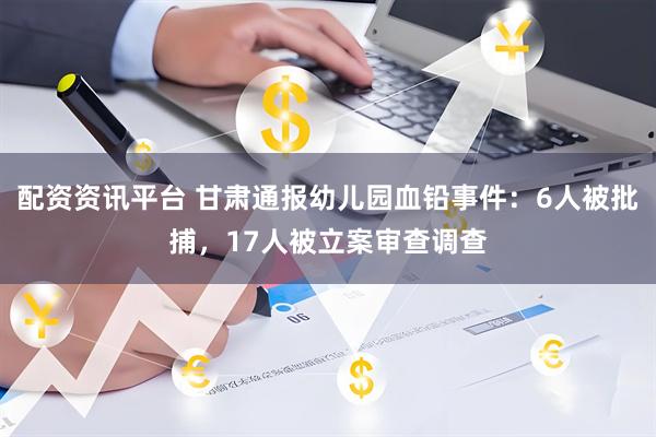 配资资讯平台 甘肃通报幼儿园血铅事件：6人被批捕，17人被立案审查调查