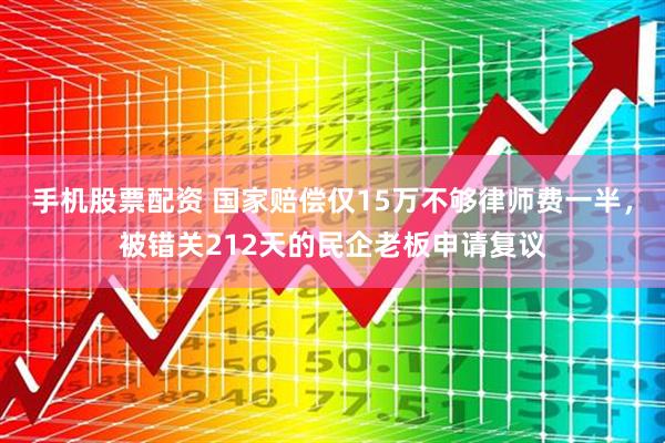手机股票配资 国家赔偿仅15万不够律师费一半，被错关212天的民企老板申请复议