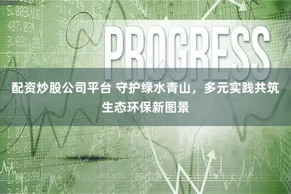 配资炒股公司平台 守护绿水青山，多元实践共筑生态环保新图景
