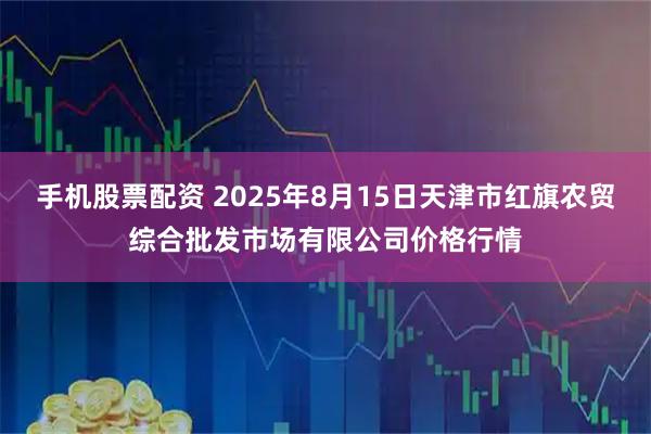 手机股票配资 2025年8月15日天津市红旗农贸综合批发市场有限公司价格行情