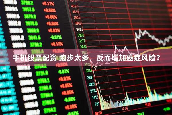 手机股票配资 跑步太多，反而增加癌症风险？