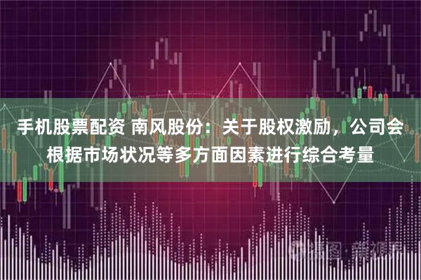手机股票配资 南风股份：关于股权激励，公司会根据市场状况等多方面因素进行综合考量