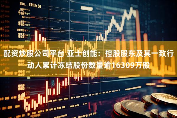 配资炒股公司平台 亚士创能：控股股东及其一致行动人累计冻结股份数量逾16309万股