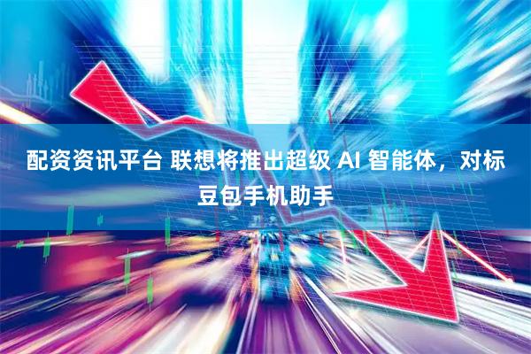 配资资讯平台 联想将推出超级 AI 智能体，对标豆包手机助手
