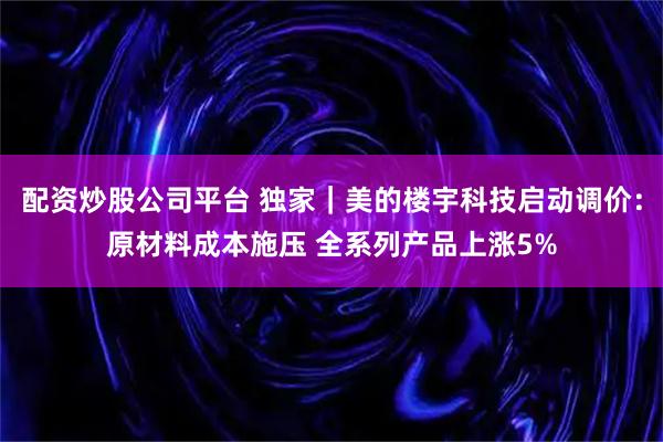 配资炒股公司平台 独家｜美的楼宇科技启动调价：原材料成本施压 全系列产品上涨5%