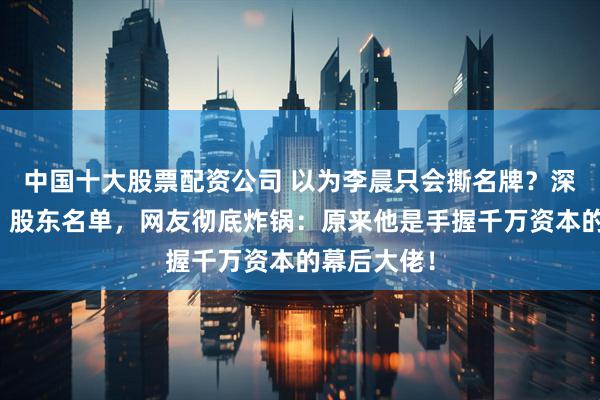 中国十大股票配资公司 以为李晨只会撕名牌？深扒《逐玉》股东名单，网友彻底炸锅：原来他是手握千万资本的幕后大佬！