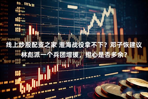 线上炒股配资之家 淮海战役拿不下？邓子恢建议林彪派一个兵团增援，担心是否多余？