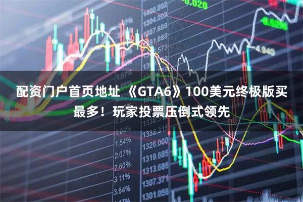 配资门户首页地址 《GTA6》100美元终极版买最多！玩家投票压倒式领先