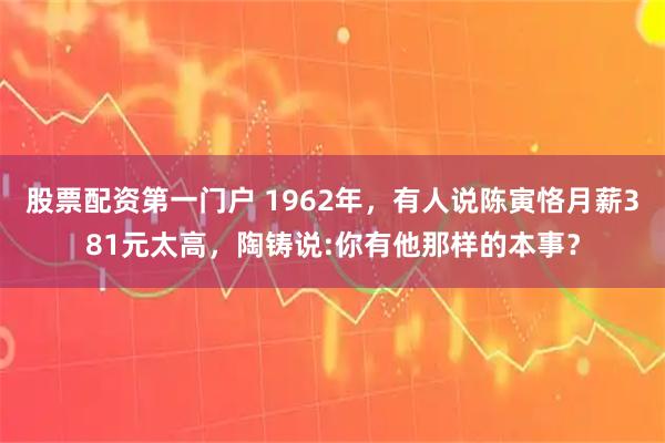 股票配资第一门户 1962年，有人说陈寅恪月薪381元太高，陶铸说:你有他那样的本事？