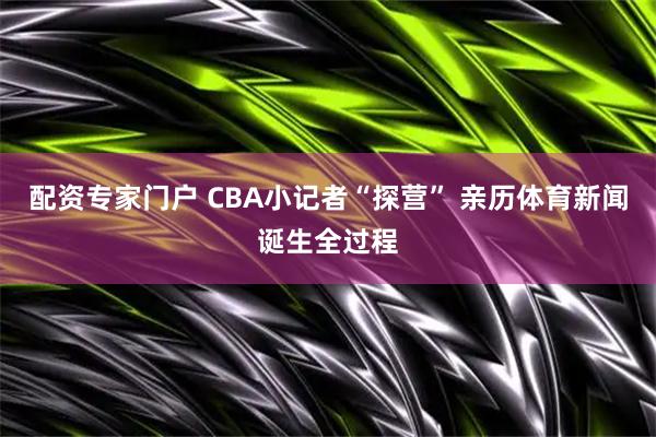 配资专家门户 CBA小记者“探营” 亲历体育新闻诞生全过程
