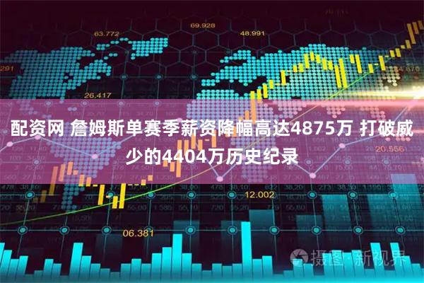 配资网 詹姆斯单赛季薪资降幅高达4875万 打破威少的4404万历史纪录
