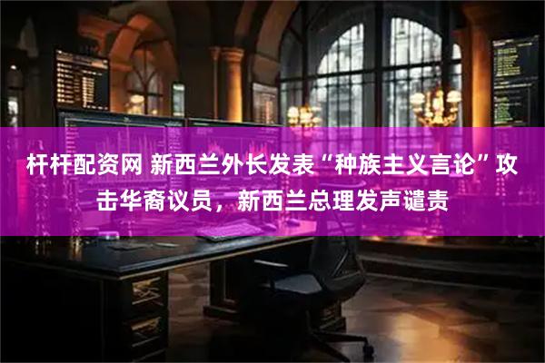 杆杆配资网 新西兰外长发表“种族主义言论”攻击华裔议员，新西兰总理发声谴责