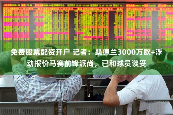 免费股票配资开户 记者：桑德兰3000万欧+浮动报价马赛前锋派尚，已和球员谈妥