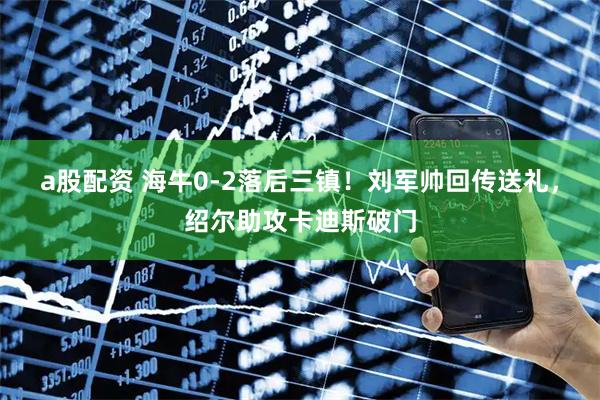 a股配资 海牛0-2落后三镇！刘军帅回传送礼，绍尔助攻卡迪斯破门