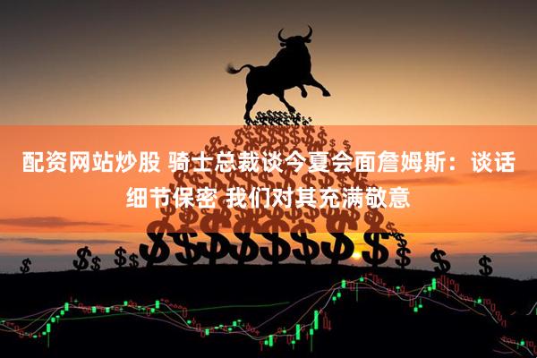配资网站炒股 骑士总裁谈今夏会面詹姆斯：谈话细节保密 我们对其充满敬意
